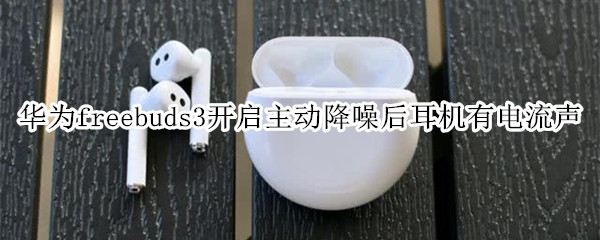 华为freebuds3开启主动降噪后耳机有电流声
