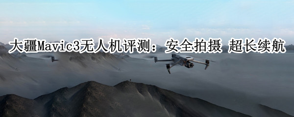 大疆Mavic3无人机评测：安全拍摄 超长续航