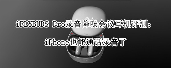 iFLYBUDS Pro录音降噪会议耳机评测：iPhone也能通话录音了