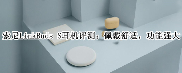 索尼LinkBuds S耳机评测：佩戴舒适，功能强大