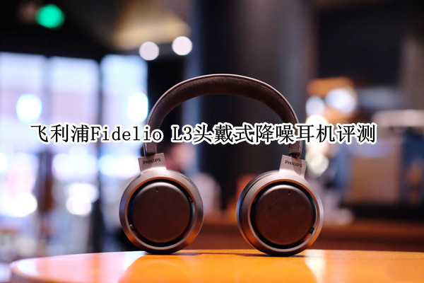 飞利浦Fidelio L3头戴式降噪耳机评测：功能与音质兼备
