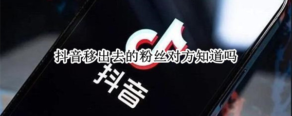 抖音移出去的粉丝对方知道吗