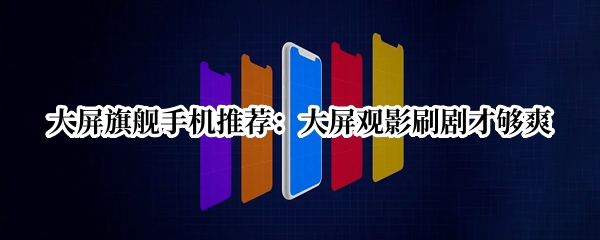 大屏旗舰手机推荐：大屏观影刷剧才够爽