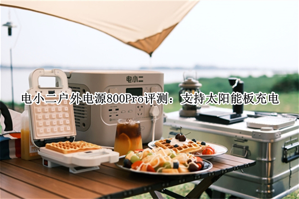 电小二户外电源800Pro评测：支持太阳能板充电