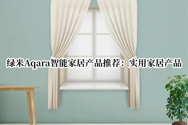 绿米Aqara智能家居产品推荐：实用家居产品