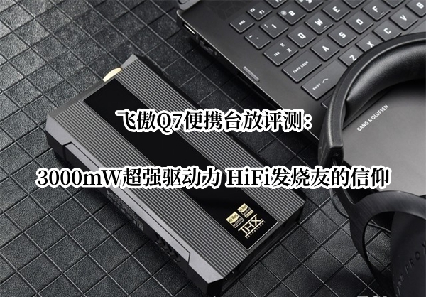飞傲Q7便携台放评测：3000mW超强驱动力 HiFi发烧友的信仰