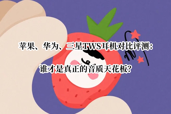 苹果、华为、三星TWS耳机对比评测：谁才是真正的音质天花板？