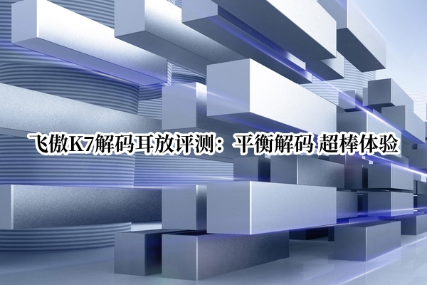 飞傲K7解码耳放评测：平衡解码 超棒体验