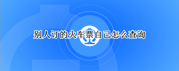 别人订的火车票自己怎么查询