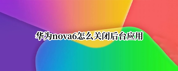 华为nova6怎么关闭后台应用