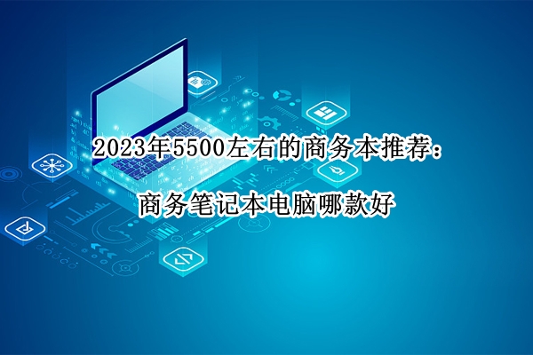 2023年5500左右的商务本推荐：商务笔记本电脑哪款好